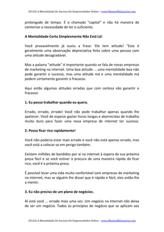 2012© A Mentalidade De Sucesso Do Empreendedor Online – www.MentesMilionarias.com 
2012© A Mentalidade De Sucesso Do Empreendedor Online – www.MentesMilionarias.com 
prolongado  de  tempo.  É  o  chamado  "capital"  e  não  há  maneira  de 
contornar a necessidade de ter o suficiente. 
   
A Mentalidade Certa Simplesmente Não Está Lá! 
   
Você  provavelmente  já  ouviu  a  frase:  'Ele  tem  atitude!  "Esta  é 
geralmente uma observação depreciativa feita  sobre  uma pessoa com 
uma atitude desagradável. 
   
Mas a palavra "atitude" é importante quando se fala de novas empresas 
de marketing na internet. Uma boa atitude ... uma mentalidade boa não 
pode garantir o sucesso, mas uma atitude má e uma mentalidade má 
podem certamente garantir o fracasso. 
   
Aqui  estão  algumas  atitudes  erradas  que  com  certeza  vão  garantir  o 
fracasso: 
   
1. Eu posso trabalhar quando eu quero.  
 
Errado,  errado,  errado!  Você  não  pode  trabalhar  apenas  quando  lhe 
apetecer. Você de esperar gastar horas longas e aborrecidas de trabalho 
muito  duro  para  fazer  uma  nova  empresa  de  internet  ter  sucesso. 
 
2. Posso ficar rico rapidamente!  
 
Você não poderia estar mais errado e você não está apenas errado, mas 
você está a colocar‐se em perigo também.  
 
Existem milhões de bandidos por aí na internet à espera da sua próxima 
presa fácil e se você estiver à procura de uma maneira rápida de ficar 
rico, você é a próxima presa. 
 
É possível levar uma vida muito confortável com empresas de marketing 
na internet, mas se alguém lhe disser que é rápido e fácil, eles estão‐lhe 
a mentir. 
 
3. Eu não preciso de um plano de negócios.  
 
Aí está você ... errado mais uma vez. Um negócio na Internet não deixa 
de ser um negócio. Todos os princípios de negócio que se aplicam aos 
 