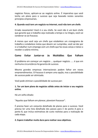2012© A Mentalidade De Sucesso Do Empreendedor Online – www.MentesMilionarias.com 
2012© A Mentalidade De Sucesso Do Empreendedor Online – www.MentesMilionarias.com 
negócios  físicos,  aplicam‐se  ao  negócio  online.  É  imperativo  que  você 
tenha  um  plano  para  o  sucesso  que  seja  baseado  nestes  sonantes 
princípios empresariais. 
 
4. Quando você tem um negócio na Internet, você não tem um chefe.  
 
Errado novamente! Você é o seu chefe. Se você não é um bom chefe 
que garante que o trabalho seja realizado a tempo e na íntegra, você vai 
condenar‐se ao fracasso.  
 
A  menos  que  você  seja  um  chefe  que  estabelece  um  cronograma  de 
trabalho e estabelece metas que devem ser cumpridas, você vai dar por 
si a trabalhar num emprego com um chefe que faz essas coisas e talvez a 
receber o salário mínimo. 
   
Como  Evitar  Juntar‐se  às  Multidões  Que  Falham 
   
O problema em começar um negócio ... qualquer negócio ..... é que em 
nenhuma circunstância há garantia de sucesso. 
   
Mesmo  grandes  empresas  internacionais  podem  falhar  em  novos 
empreendimentos. O fracasso é sempre uma opção, mas a possibilidade 
de sucesso pode ser otimizada. 
   
Você pode otimizar a possibilidade de sucesso por: 
   
1. Ter um bom plano de negócios sólido antes de iniciar o seu negócio 
online.  
 
Há um velho ditado:  
 
"Aqueles que falham em planear, planeiam fracassar". 
 
É preciso fazer um conjunto detalhado de planos para o sucesso. Você 
precisa  ter  uma  lista  detalhada  dos  passos  para  ir  do  ponto  A  para  o 
ponto B, que inclua estimativas de custo realistas para a realização de 
cada etapa. 
 
2. Espere trabalhar muito duro para realizar seus objetivos.  
 
 