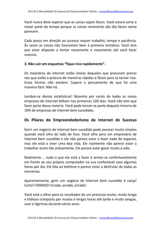 2012© A Mentalidade De Sucesso Do Empreendedor Online – www.MentesMilionarias.com 
2012© A Mentalidade De Sucesso Do Empreendedor Online – www.MentesMilionarias.com 
Você nunca deve esperar que as coisas sejam fáceis. Você estará certo a 
maior parte do tempo porque as coisas raramente são tão fáceis como 
parecem.  
 
Cada passo em direção ao sucesso requer trabalho, tempo e paciência. 
Às vezes as coisas não funcionam bem à primeira tentativa. Você tem 
que  estar  disposto  a  tentar  novamente  e  novamente  até  você  fazer 
sucesso. 
   
3. Não cair em esquemas “fique‐rico‐rapidamente”.  
 
Os  meandros  da  internet  estão  cheios  daqueles  que  procuram  presas 
nos que estão à procura de maneiras rápidas e fáceis para se tornar rico. 
Essas  formas  não  existem.  Supere  o  pensamento  de  que  há  uma 
maneira fácil. Não há. 
   
Lembre‐se  destas  estatísticas!  Noventa  por  cento  de  todas  as  novas 
empresas de internet falham nos primeiros 120 dias. Você não tem que 
fazer parte dessa maioria. Você pode tornar‐se parte daquela minoria de 
10% de empresas de internet bem sucedidos. 
 
Os  Pilares  do  Empreendedorismo  de  Internet  de  Sucesso 
   
Gerir um negócio de Internet bem sucedido pode parecer muito simples 
quando  você  olha  do  lado  de  fora.  Você  olha  para  um  empresário  de 
Internet bem sucedido e ele não parece estar a fazer nada de especial, 
mas  ele  está  a  viver  uma  boa  vida.  Ele  realmente  não  parece  estar  a 
trabalhar assim tão arduamente. Ele parece estar gozar muito a vida. 
   
Realmente ... tudo o que ele está a fazer é sentar‐se confortavelmente 
em frente ao seu próprio computador na sua confortável casa algumas 
horas por dia. Ele fala ao telefone e parece estar a desfrutar de todas as 
conversas. 
   
Aparentemente,  gerir  um  negócio  de  Internet  bem  sucedido  é  canja! 
Certo? ERRADO! Errado, errado, errado! 
   
Você está a olhar para os resultados de um processo muito, muito longo 
e tedioso composto por muitas e longas horas até tarde e muito sangue, 
suor e lágrimas durante vários anos. 
 