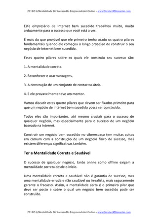 2012© A Mentalidade De Sucesso Do Empreendedor Online – www.MentesMilionarias.com 
2012© A Mentalidade De Sucesso Do Empreendedor Online – www.MentesMilionarias.com 
   
Este  empresário  de  Internet  bem  sucedido  trabalhou  muito,  muito 
arduamente para o sucesso que você está a ver. 
   
É mais do que provável que ele primeiro tenha usado os quatro pilares 
fundamentais quando ele começou o longo processo de construir o seu 
negócio de Internet bem sucedido.  
 
Esses  quatro  pilares  sobre  os  quais  ele  construiu  seu  sucesso  são: 
   
1. A mentalidade correta. 
 
2. Reconhecer e usar vantagens. 
 
3. A construção de um conjunto de contactos úteis. 
 
4. E ele provavelmente teve um mentor. 
 
Vamos discutir estes quatro pilares que devem ser fixados primeiro para 
que um negócio de Internet bem sucedido possa ser construído. 
   
Todos  eles  são  importantes,  até  mesmo  cruciais  para  o  sucesso  de 
qualquer  negócio,  mas  especialmente  para  o  sucesso  de  um  negócio 
baseado na Internet. 
   
Construir um negócio bem sucedido no ciberespaço tem muitas coisas 
em  comum  com  a  construção  de  um  negócio  físico  de  sucesso,  mas 
existem diferenças significativas também. 
 
Ter a Mentalidade Correta e Saudável 
   
O  sucesso  de  qualquer  negócio,  tanto  online  como  offline  exigem  a 
mentalidade correta desde o início. 
   
Uma  mentalidade  correta  e  saudável  não  é  garantia  de  sucesso,  mas 
uma mentalidade errada e não saudável ou irrealista, mais seguramente 
garante  o  fracasso.  Assim,  a  mentalidade  certa  é  o  primeiro  pilar  que 
deve  ser  posto  e  sobre  o  qual  um  negócio  bem  sucedido  pode  ser 
construído. 
   
 