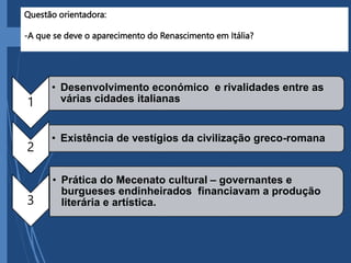 Questão orientadora:
-A que se deve o aparecimento do Renascimento em Itália?
1
• Desenvolvimento económico e rivalidades entre as
várias cidades italianas
2
• Existência de vestígios da civilização greco-romana
3
• Prática do Mecenato cultural – governantes e
burgueses endinheirados financiavam a produção
literária e artística.
 