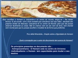 Deus escolheu o homem e, colocando-o no centro do mundo, dirigiu-se – lhe nestes
termos: Tu de acordo com a livre vontade que colocámos nas tuas mãos , decidirás dos
próprios limites da Natureza. Colocámos-te no centro do Mundo para que daí possas
observar facilmente as coisas. Não te criamos nem do céu nem da terra, nem imortal
nem mortal para que tu possas escolher e modelar-te da forma que preferires.
Pico della Mirandola , Oração sobre a Dignidade do Homem
Qual a concepção que o autor do documento tem acerca do Homem?
Os princípios presentes no documento são :
- Antropocentrismo - O Homem está no centro do Universo
-Individualismo: o Homem tem capacidades para mudar o seu
destino
 