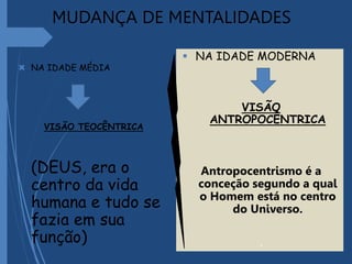 MUDANÇA DE MENTALIDADES
 NA IDADE MÉDIA
VISÃO TEOCÊNTRICA
(DEUS, era o
centro da vida
humana e tudo se
fazia em sua
função)
 NA IDADE MODERNA
VISÃO
ANTROPOCÊNTRICA
Antropocentrismo é a
conceção segundo a qual
o Homem está no centro
do Universo.
.
 