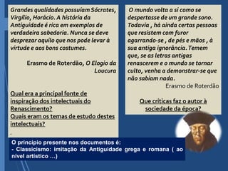 Grandes qualidades possuíam Sócrates,
Virgílio, Horácio. A história da
Antiguidade é rica em exemplos de
verdadeira sabedoria. Nunca se deve
desprezar aquilo que nos pode levar à
virtude e aos bons costumes.
Erasmo de Roterdão, O Elogio da
Loucura
Qual era a principal fonte de
inspiração dos intelectuais do
Renascimento?
Quais eram os temas de estudo destes
intelectuais?
O mundo volta a si como se
despertasse de um grande sono.
Todavia , há ainda certas pessoas
que resistem com furor
agarrando-se , de pés e mãos , à
sua antiga ignorância.Temem
que, se as letras antigas
renascerem e o mundo se tornar
culto, venha a demonstrar-se que
não sabiam nada.
Erasmo de Roterdão
Que críticas faz o autor à
sociedade da época?
O princípio presente nos documentos é:
- Classicismo: imitação da Antiguidade grega e romana ( ao
nível artístico …)
 