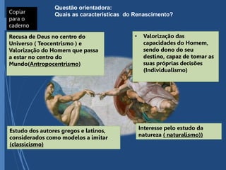 Copiar
para o
caderno
Questão orientadora:
Quais as características do Renascimento?
Recusa de Deus no centro do
Universo ( Teocentrismo ) e
Valorização do Homem que passa
a estar no centro do
Mundo(Antropocentrismo)
• Valorização das
capacidades do Homem,
sendo dono do seu
destino, capaz de tomar as
suas próprias decisões
(Individualismo)
Estudo dos autores gregos e latinos,
considerados como modelos a imitar
(classicismo)
Interesse pelo estudo da
natureza ( naturalismo))
 