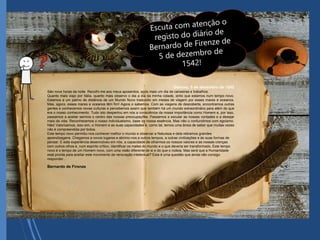 Génova, 5 de dezembro de 1542
São nove horas da noite. Recolhi-me aos meus aposentos, após mais um dia de canseiras e trabalhos.
Quanto mais viajo por Itália, quanto mais observo o dia a dia da minha cidade, sinto que estamos num tempo novo.
Estamos a um palmo de distância de um Mundo Novo traduzido em meses de viagem por esses mares e oceanos.
Mas, agora, esses mares e oceanos têm fim! Agora o sabemos. Com as viagens de descoberta, encontramos outras
gentes e conhecemos novas culturas e percebemos assim que também há um mundo extraordinário para além do que
era o nosso conhecimento. Tudo isto despertou em nós a consciência da nossa importância como Homem e, por isso,
passamos a aceitar sermos o centro das nossas preocupações. Passamos a escutar as nossas vontades e a desejar
mais da vida. Reconhecemos o nosso individualismo, base da nossa essência. Mas não o confundimos com egoísmo.
Não! Valorizamos, isso sim, o Homem e as suas capacidades e, como tal, temos uma ânsia de saber que muitas vezes
não é compreendida por todos.
Este tempo novo permitiu-nos conhecer melhor o mundo e observar a Natureza e dela retiramos grandes
aprendizagens. Chegamos a novos lugares e abrimo-nos a outros tempos, a outras civilizações e às suas formas de
pensar. E esta experiência desenvolveu em nós, a capacidade de olharmos os nossos valores e as nossas crenças
com outros olhos e, num espírito crítico; identificar os males do mundo e o que deveria ser transformado. Este tempo
novo é o tempo de um Homem novo, com uma visão diferente de si e do que o rodeia. Mas será que a Humanidade
está pronta para aceitar este movimento de renovação intelectual? Esta é uma questão que ainda não consigo
responder…
Bernardo de Firenze
 