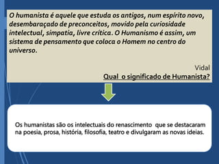 O humanista é aquele que estuda os antigos, num espírito novo,
desembaraçado de preconceitos, movido pela curiosidade
intelectual, simpatia, livre crítica. O Humanismo é assim, um
sistema de pensamento que coloca o Homem no centro do
universo.
Vidal
Qual o significado de Humanista?
Os humanistas são os intelectuais do renascimento que se destacaram
na poesia, prosa, história, filosofia, teatro e divulgaram as novas ideias.
 