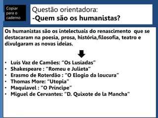 Questão orientadora:
-Quem são os humanistas?
Os humanistas são os intelectuais do renascimento que se
destacaram na poesia, prosa, história,filosofia, teatro e
divulgaram as novas ideias.
• Luís Vaz de Camões: “Os Lusíadas”
• Shakespeare : “Romeu e Julieta”
• Erasmo de Roterdão : “O Elogio da loucura”
• Thomas More: “Utopia”
• Maquiavel : “O Príncipe”
• Miguel de Cervantes: “D. Quixote de la Mancha”
Copiar
para o
caderno
 