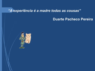 “A experiência é a madre todas as cousas”
Duarte Pacheco Pereira
 