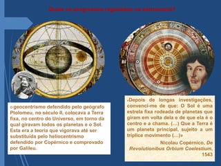 Quais os progressos registados na astronomia?
O geocentrismo defendido pelo geógrafo
Ptolomeu, no século II, colocava a Terra
fixa, no centro do Universo, em torno da
qual giravam todos os planetas e o Sol.
Esta era a teoria que vigorava até ser
substituída pelo heliocentrismo
defendido por Copérnico e comprovado
por Galileu.
«Depois de longas investigações,
convenci-me de que: O Sol é uma
estrela fixa rodeada de planetas que
giram em volta dela e de que ela é o
centro e a chama. (…) Que a Terra é
um planeta principal, sujeito a um
tríplice movimento (…)»
Nicolau Copérnico, De
Revolutionibus Orbium Coelestium,
1543
 