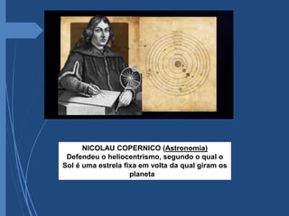 NICOLAU COPERNICO (Astronomia)
Defendeu o heliocentrismo, segundo o qual o
Sol é uma estrela fixa em volta da qual giram os
planetas.
 