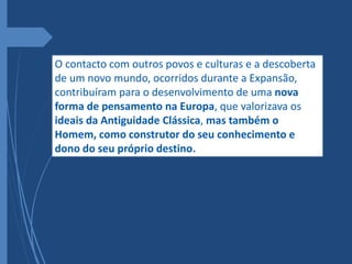 O contacto com outros povos e culturas e a descoberta
de um novo mundo, ocorridos durante a Expansão,
contribuíram para o desenvolvimento de uma nova
forma de pensamento na Europa, que valorizava os
ideais da Antiguidade Clássica, mas também o
Homem, como construtor do seu conhecimento e
dono do seu próprio destino.
 