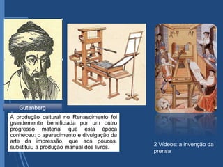 Gutenberg
2 Vídeos: a invenção da
prensa
A produção cultural no Renascimento foi
grandemente beneficiada por um outro
progresso material que esta época
conheceu: o aparecimento e divulgação da
arte da impressão, que aos poucos,
substituiu a produção manual dos livros.
 