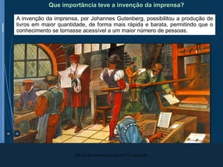 H.8 8º ano | Subtema E2 - Renascimento e Reforma
A invenção da imprensa, por Johannes Gutenberg, possibilitou a produção de
livros em maior quantidade, de forma mais rápida e barata, permitindo que o
conhecimento se tornasse acessível a um maior número de pessoas.
Que importância teve a invenção da imprensa?
Oficina de imprensa no século XVI, recriação.
 
