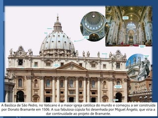 A Basílica de São Pedro, no Vaticano é a maior igreja católica do mundo e começou a ser construída
por Donato Bramante em 1506. A sua fabulosa cúpula foi desenhada por Miguel Ângelo, que viria a
dar continuidade ao projeto de Bramante.
 