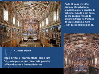 A Capela Sistina
Jesus Cristo é representado como um
Deus olímpico, o que mereceria grandes
críticas durante a Contra-Reforma.
Paulo III, papa em 1534,
nomeou Miguel Ângelo,
arquiteto, pintor e escultor do
Vaticano, fixando-o em Roma.
Dá-lhe depois a missão de
pintar um fresco na frontaria
da Capela Sistina, o Juízo
Final, que concluiu em 1541.
 