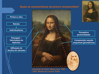 Leonardo da Vinci, Mona Lisa, 1503-
-1507, Museu do Louvre, Paris.
Retrato
Pintura a óleo
Composição usando
esquemas geométricos
Perspetiva
(profundidade)
Paisagem –
Valorização da
Natureza
Individualismo
Utilização da
técnica do sfumato
Quais as características da pintura renascentista?
 