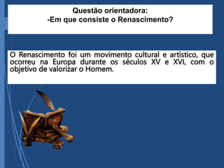 O Renascimento foi um movimento cultural e artístico, que
ocorreu na Europa durante os séculos XV e XVI, com o
objetivo de valorizar o Homem.
Questão orientadora:
-Em que consiste o Renascimento?
 