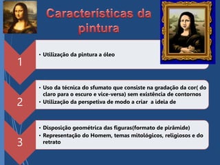 1
• Utilização da pintura a óleo
2
• Uso da técnica do sfumato que consiste na gradação da cor( do
claro para o escuro e vice-versa) sem existência de contornos
• Utilização da perspetiva de modo a criar a ideia de
3
• Disposição geométrica das figuras(formato de pirâmide)
• Representação do Homem, temas mitológicos, religiosos e do
retrato
 