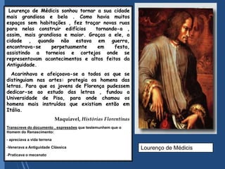 Lourenço de Médicis sonhou tornar a sua cidade
mais grandiosa e bela . Como havia muitos
espaços sem habitações , fez traçar novas ruas
para nelas construir edifícios tornando-a ,
assim, mais grandiosa e maior. Graças a ele, a
cidade , quando não estava em guerra,
encontrava-se perpetuamente em festa,
assistindo a torneios e cortejos onde se
representavam acontecimentos e altos feitos da
Antiguidade.
Acarinhava e afeiçoava-se a todos os que se
distinguiam nas artes: protegia os homens das
letras. Para que os jovens de Florença pudessem
dedicar-se ao estudo das letras , fundou a
Universidade de Pisa, para onde chamou os
homens mais instruídos que existiam então em
Itália.
Maquiavel, Histórias Florentinas
Transcreve do documento , expressões que testemunhem que o
Homem do Renascimento:
- apreciava a vida terrena
-Venerava a Antiguidade Clássica
-Praticava o mecenato
Lourenço de Médicis
 