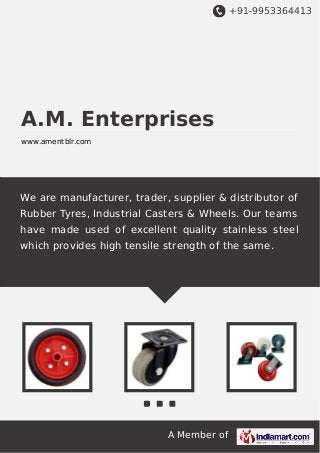 +91-9953364413

A.M. Enterprises
www.amentblr.com

We are manufacturer, trader, supplier & distributor of
Rubber Tyres, Industrial Casters & Wheels. Our teams
have made used of excellent quality stainless steel
which provides high tensile strength of the same.

A Member of

 