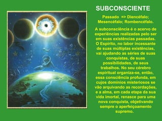 SUBCONSCIENTE    Passado  => Diencéfalo; Mesencéfalo; Rombencéfalo. A subconsciência é o acervo de experiências realizadas pelo ser em suas existências passadas. O Espírito, no labor incessante de suas múltiplas existências, vai ajudando as séries de suas conquistas, de suas possibilidades, de seus trabalhos. No seu cérebro espiritual organiza-se, então, essa consciência profunda, em cujos domínios misteriosos se vão arquivando as recordações, e a alma, em cada etapa da sua vida imortal, renasce para uma nova conquista, objetivando sempre o aperfeiçoamento supremo.   