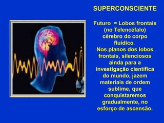 SUPERCONSCIENTE  Futuro  = Lobos frontais (no Telencéfalo) cérebro do corpo fluídico .  Nos planos dos lobos frontais, silenciosos ainda para a investigação científica do mundo, jazem materiais de ordem sublime, que conquistaremos gradualmente, no esforço de ascensão. 