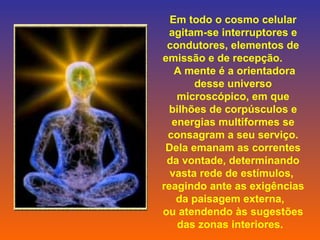 Em todo o cosmo celular agitam-se interruptores e condutores, elementos de emissão e de recepção.         A mente é a orientadora desse universo microscópico, em que bilhões de corpúsculos e energias multiformes se consagram a seu serviço. Dela emanam as correntes da vontade, determinando vasta rede de estímulos,  reagindo ante as exigências da paisagem externa,    ou atendendo às sugestões das zonas interiores.           