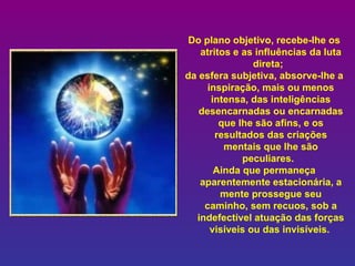Do plano objetivo, recebe-lhe os atritos e as influências da luta direta;    da esfera subjetiva, absorve-lhe a inspiração, mais ou menos intensa, das inteligências desencarnadas ou encarnadas que lhe são afins, e os resultados das criações mentais que lhe são peculiares.    Ainda que permaneça aparentemente estacionária, a mente prossegue seu caminho, sem recuos, sob a indefectível atuação das forças visíveis ou das invisíveis.   