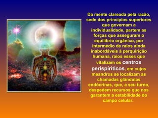 Da mente clareada pela razão, sede dos princípios superiores que governam a individualidade, partem as forças que asseguram o equilíbrio orgânico, por intermédio de raios ainda inabordáveis à perquirição humana, raios esses que vitalizam os  centros perispíriticos , em cujos meandros se localizam as chamadas glândulas endócrinas, que, a seu turno, despedem recursos que nos garantem a estabilidade do campo celular.  