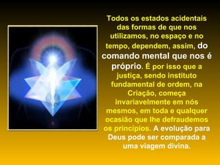Todos os estados acidentais das formas de que nos utilizamos, no espaço e no tempo, dependem, assim,  do comando mental que nos é próprio . É por isso que a justiça, sendo instituto fundamental de ordem, na Criação, começa invariavelmente em nós mesmos, em toda e qualquer ocasião que lhe defraudemos os princípios.  A evolução para Deus pode ser comparada a uma viagem divina.   