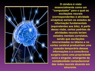 O cérebro é visto essencialmente como um "computador" para o qual as excitações neurais (correspondentes à atividade sináptica) seriam os estados de informação fundamentais (equivalentes aos bits). A partir dessa visão, certos padrões de atividades neurais teriam estados mentais correlatos, sendo que oscilações sincronizadas no tálamo e no cortex cerebral produziriam uma conexão temporária dessas informações e a consciência surgiria como uma propriedade nova e singular, emergente da complexidade computacional das redes neurais atuando em sincronia.   