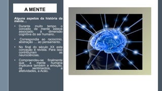 A MENTE
Alguns aspetos da história da
mente…
•

Durante muito tempo o
conceito de mente esteve
associado
à
dimensão
cognitiva do ser humano.

•

Correspondia ao raciocínio,
abstração … ao pensamento.

•

No final do século XX esta
conceção é revista. Para isso
contribuíram
as
neurociências.

•

Compreendeu-se finalmente
que
a
mente
humana
implicava também a emoção,
os
sentimentos,
a
afetividades, a Acão.

 