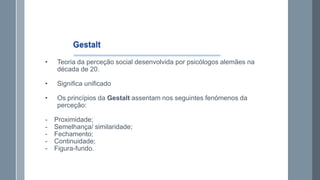 •

Teoria da perceção social desenvolvida por psicólogos alemães na
década de 20.

•

Significa unificado

•

Os princípios da Gestalt assentam nos seguintes fenómenos da
perceção:

-

Proximidade;
Semelhança/ similaridade;
Fechamento;
Continuidade;
Figura-fundo.

 