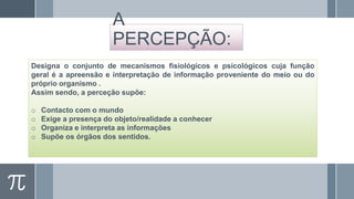 A
PERCEPÇÃO:
Designa o conjunto de mecanismos fisiológicos e psicológicos cuja função
geral é a apreensão e interpretação de informação proveniente do meio ou do
próprio organismo .
Assim sendo, a perceção supõe:
o
o
o
o

Contacto com o mundo
Exige a presença do objeto/realidade a conhecer
Organiza e interpreta as informações
Supõe os órgãos dos sentidos.

 