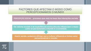 FACTORES QUE AFECTAM O MODO COMO
PERCEPCIONAMOS O MUNDO
PERCEPÇÃO SOCIAL : processo que está na base das interações sociais.

Os valores sociais e as experiências socioculturais influenciam o modo
como se percecionam o mundo e a sociedade.

Assim sendo, podemos afirmar que a cultura influencia a forma como
percecionamos o mundo.

 