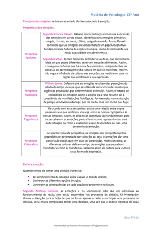 Matéria de Psicologia 12º Ano
Componente subjetiva: refere-se ao estado afetivo associado à emoção.
Perspetivas das emoções:
Perspetiva
Evolutiva
Segundo Charles Darwin: Darwin procurou traços comuns na expressão
das emoções em vários povos. Identificou seis emoções primárias:
alegria, tristeza, surpresa, cólera, desgosto e medo. Assim, Darwin
considera que as emoções desempenharam um papel adaptativo
fundamental na história da espécie humana, sendo determinantes na
nossa capacidade de sobrevivência.
Segundo Ekman: Ekman procurou defender a sua tese, que consistia na
ideia de que povos diferentes sentiriam emoções diferentes. Assim,
conseguiu confirmar que há emoções universais, independentes do
processo de aprendizagem e da cultura em que se manifesta. Porém,
não nega a influência da cultura nas emoções, na medida em que há
regras que controlam a sua expressão.
Perspetiva
Fisiológica
William James: Defende que as emoções resultam das perceções do
estado do corpo, ou seja, que resultam da consciência das mudanças
orgânicas provocadas por determinados estímulos. Assim, o estado de
consciência de emoções como a alegria ou a raiva resume-se à
consciência de manifestações fisiológicas. Por exemplo, numa situação
de perigo, o indivíduo não foge por ter medo, mas tem medo por fugir.
Perspetiva
Cognitivista
De acordo com esta perspetiva, existe uma relação entre o que
pensamos e o que sentimos, ou seja, entre as nossas cognições e as
nossas emoções. Assim, os processos cognitivos são fundamentais para
se perceberem as emoções, pois a forma como representamos uma
dada situação ou como a avaliamos é que desencadeia ou não uma
determinada emoção.
Perspetiva
Culturalista
De acordo com esta perspetiva, as emoções são comportamentos
aprendidos no processo de socialização, ou seja, as emoções são uma
construção social, que têm que ser aprendidas. Neste contexto, as
diferentes culturas definem o tipo de emoções que se podem
manifestar e como as manifestar, variando assim de cultura para cultura
a sua forma de expressão.
Razão e emoção:
Quando temos de tomar uma decisão, é preciso:
 Ter conhecimento da situação sobre a qual se tem de decidir;
 Conhecer as diferentes opções de ação;
 Conhecer as consequências de cada opção no presente e no futuro.
Segundo António Damásio, as emoções e os sentimentos não são um obstáculo ao
funcionamento da razão, pois estão envolvidos nos processos de decisão. O investigador
chama a atenção para o facto de que se fosse apenas a razão a participar nos processos de
decisão, seria muito complicado tomar uma decisão, uma vez que a análise rigorosa de cada
Ana Pinto
Downloaded by Rosário Silva (catraia1971@gmail.com)
lOMoARcPSD|19253846
 
