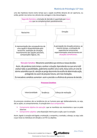 Matéria de Psicologia 12º Ano
uma das hipóteses levaria tanto tempo que a opção escolhida deixaria de ser oportuna, ou
então, perder-nos-íamos nos cálculos das vantagens e das desvantagens.
Processos Conativos
Os processos conativos são as tendências do ser humano para agir deliberadamente, ou seja,
são as ações, os comportamentos. A conação tem duas componentes:
 Componente objetiva de execução: que se manifesta nos movimentos e que se pode
observar.
 Componente subjetiva: uma disposição interna para a ação, que é a conação.
Assim, ligado à conação está ligada a motivação, o empenho, a vontade, o desejo, ou seja, tudo
o que move os indivíduos em direção a um fim ou objetivo.
Ana Pinto
Segundo Damásio, a tomada de decisão é suportada por duas
vias que se complementam paralelamente:
Raciocínio
A representação das consequências de
uma opção é disponibilizada pelo
raciocínio: avaliação da situação,
levantamento das opções possíveis,
comparações lógicas, etc.
Emoção
A percepção da situação provoca, ao
mesmo tempo, a activação de
experiências emocionais
experimentadas anteriormente em
situações semelhantes.
Marcador Somático: Mecanismo automático que orienta as nossas decisões:
Assim, não perdemos tanto tempo a analisar a situação; Apercebendo-nos que seria inútil
analisar todas as possibilidades, poderíamos escolher uma à sorte; Actua como um sinal de
alarme automático que diz: atenção ao perigo decorrente da escolha de determinada acção,
protegendo-nos assim de prejuízos futuros, sem mais hesitações.
Os marcadores somáticos aumentam assim a precisão e a eficiência do processo de decisão.
Esforço de realização
Tendência
Intencionalidade
Downloaded by Rosário Silva (catraia1971@gmail.com)
lOMoARcPSD|19253846
 