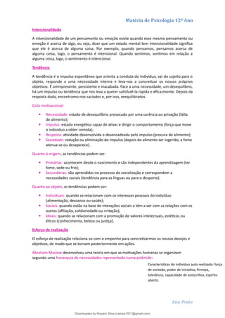 Matéria de Psicologia 12º Ano
Intencionalidade
A intencionalidade de um pensamento ou emoção existe quando esse mesmo pensamento ou
emoção é acerca de algo, ou seja, dizer que um estado mental tem intencionalidade significa
que ele é acerca de alguma coisa. Por exemplo, quando pensamos, pensamos acerca de
alguma coisa, logo, o pensamento é intencional. Quando sentimos, sentimos em relação a
alguma coisa, logo, o sentimento é intencional.
Tendência
A tendência é o impulso espontâneo que orienta a conduta do indivíduo, vai do sujeito para o
objeto, responde a uma necessidade interna e leva-nos a concretizar os nossos próprios
objetivos. É omnipresente, persistente e inacabada. Face a uma necessidade, um desequilíbrio,
há um impulso ou tendência que nos leva a querer satisfazê-la rápida e eficazmente. Depois da
resposta dada, encontramo-nos saciados e, por isso, reequilibrados.
Ciclo motivacional:
 Necessidade: estado de desequilíbrio provocado por uma carência ou privação (falta
de alimento);
 Impulso: estado energético capaz de ativar e dirigir o comportamento (força que move
o individuo a obter comida);
 Resposta: atividade desenvolvida e desencadeada pelo impulso (procura de alimento);
 Saciedade: redução ou eliminação do impulso (depois do alimento ser ingerido, a fome
atenua-se ou desaparece).
Quanto à origem, as tendências podem ser:
 Primárias: acontecem desde o nascimento e são independentes da aprendizagem (ter
fome, sede ou frio);
 Secundárias: são aprendidas no processo de socialização e correspondem a
necessidades sociais (tendência para as línguas ou para o desporto).
Quanto ao objeto, as tendências podem ser:
 Individuais: quando se relacionam com os interesses pessoais do indivíduo
(alimentação, descanso ou saúde);
 Sociais: quando estão na base de interações sociais e têm a ver com as relações com os
outros (afiliação, solidariedade ou irritação);
 Ideais: quando se relacionam com a promoção de valores intelectuais, estéticos ou
éticos (conhecimento, beleza ou justiça).
Esforço de realização
O esforço de realização relaciona-se com o empenho para concretizarmos os nossos desejos e
objetivos, de modo que se tornam posteriormente em ações.
Abraham Maslow desenvolveu uma teoria em que as motivações humanas se organizam
segundo uma hierarquia de necessidades representada numa pirâmide:
Ana Pinto
Características do indivíduo auto realizado: força
de vontade, poder de iniciativa, firmeza,
tolerância, capacidade de autocrítica, espírito
aberto.
Downloaded by Rosário Silva (catraia1971@gmail.com)
lOMoARcPSD|19253846
 