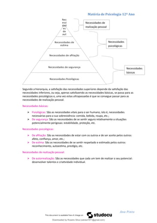 Matéria de Psicologia 12º Ano
Segundo a hierarquia, a satisfação das necessidades superiores depende da satisfação das
necessidades inferiores, ou seja, apenas satisfazendo as necessidades básicas, se passa para as
necessidades psicológicas e, uma vez estas ultrapassadas é que se consegue passar para as
necessidades de realização pessoal.
Necessidades básicas:
 Fisiológicas: São as necessidades vitais para o ser humano, isto é, necessidades
necessárias para a sua sobrevivência: comida, bebida, roupa, etc.;
 De segurança: São as necessidades de se sentir seguro relativamente a situações
potencialmente perigosas: estabilidade, proteção, etc.
Necessidades psicológicas:
 De afiliação: São as necessidades de estar com os outros e de ser aceite pelos outros:
afeto, confiança, amor, etc.;
 De estima: São as necessidades de se sentir respeitado e estimado pelos outros:
reconhecimento, autoestima, prestígio, etc.
Necessidades de realização pessoal:
 De autorrealização: São as necessidades que cada um tem de realizar o seu potencial:
desenvolver talentos e criatividade individual.
Ana Pinto
Necessidades de
realização pessoal
Necessidades
psicológicas
Necessidades
básicas
Nec
essi
dad
es
de
aut
o
rrea
lizaç
ão
Necessidades de
estima
Necessidades de afiliação
Necessidades de segurança
Necessidades fisiológicas
Downloaded by Rosário Silva (catraia1971@gmail.com)
lOMoARcPSD|19253846
 