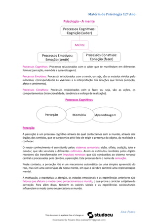 Matéria de Psicologia 12º Ano
Psicologia - A mente
Processos Cognitivos: Processos relacionados com o saber que se manifestam em diferentes
formas (perceção, memória e aprendizagem).
Processos Emotivos: Processos relacionados com o sentir, ou seja, são os estados vividos pelo
indivíduo, correspondendo às vivências e à interpretação das relações que temos (emoção,
afeto e sentimento).
Processos Conativos: Processos relacionados com o fazer, ou seja, são as ações, os
comportamentos (intencionalidade, tendência e esforço de realização).
Processos Cognitivos
Perceção
A perceção é um processo cognitivo através do qual contactamos com o mundo, através dos
órgãos dos sentidos, que se caracteriza pelo fato de exigir a presença do objeto, da realidade a
conhecer.
O nosso conhecimento é constituído pelos sistemas sensoriais: visão, olfato, audição, tato e
paladar, que são sensíveis a diferentes estímulos. Assim os estímulos recebidos pelos órgãos
recetores são transformados em impulsos nervosos que são conduzidos ao sistema nervoso
central e processados pelo cérebro, a perceção. Este processo tem o nome de sensação.
Neste contexto, a perceção não é um mecanismo automático ou uma simples apreensão do
real, mas sim uma construção da nossa mente, em que o cérebro constrói uma representação
mental.
A motivação, a expetativa, a atenção, os estados emocionais e as experiências anteriores são
fatores que afetam o modo como percecionamos o mundo, o que prova o carácter subjetivo da
perceção. Para além disso, também os valores sociais e as experiências socioculturais
influenciam o modo como se perceciona o mundo.
Ana Pinto
Mente
Processos Cognitivos:
Cognição (saber)
Processos Conativos:
Conação (fazer)
Processos Emotivos:
Emoção (sentir)
Aprendizagem
Memória
Perceção
Downloaded by Rosário Silva (catraia1971@gmail.com)
lOMoARcPSD|19253846
 