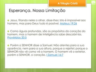 A Trilogia Cristã 
Esperança. Nossa Limitação 
Jesus, fitando neles o olhar, disse-lhes: Isto é impossível aos homens, mas para Deus tudo é possível. Mateus 19:26 
Como águas profundas, são os propósitos do coração do homem, mas o homem de inteligência sabe descobri-los. Provérbios 20:5 
Porém o SENHOR disse a Samuel: Não atentes para a sua aparência, nem para a sua altura, porque o rejeitei; porque o SENHOR não vê como vê o homem. O homem vê o exterior, porém o SENHOR, o coração. I Samuel 16:7  