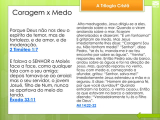 A Trilogia Cristã 
Coragem x Medo 
Porque Deus não nos deu o espírito de temor, mas de fortaleza, e de amor, e de moderação. 2 Timóteo 1:7 
E falava o SENHOR a Moisés face a face, como qualquer fala com o seu amigo; depois tornava-se ao arraial; mas o seu servidor, o jovem Josué, filho de Num, nunca se apartava do meio da tenda. Êxodo 33:11 
Alta madrugada, Jesus dirigiu-se a eles, andando sobre o mar. Quando o viram andando sobre o mar, ficaram aterrorizados e disseram: “É um fantasma!” E gritaram de medo. Mas Jesus imediatamente lhes disse: “Coragem! Sou eu. Não tenham medo!” “Senhor”, disse Pedro, “se és tu, manda-me ir ao teu encontro por sobre as águas”. “Venha”, respondeu ele. Então Pedro saiu do barco, andou sobre as águas e foi na direção de Jesus. Mas, quando reparou no vento, ficou com medo e, começando a afundar, gritou: “Senhor, salva-me!” Imediatamente Jesus estendeu a mão e o segurou. E disse: “Homem de pequena fé, por que você duvidou?” Quando entraram no barco, o vento cessou. Então os que estavam no barco o adoraram, dizendo: “Verdadeiramente tu és o Filho de Deus”. 
Mt 14:22-32  