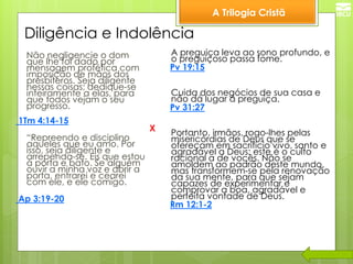 A Trilogia Cristã 
Diligência e Indolência 
Não negligencie o dom que lhe foi dado por mensagem profética com imposição de mãos dos presbíteros. Seja diligente nessas coisas; dedique-se inteiramente a elas, para que todos vejam o seu progresso. 
1Tm 4:14-15 
“Repreendo e disciplino aqueles que eu amo. Por isso, seja diligente e arrependa-se. Eis que estou à porta e bato. Se alguém ouvir a minha voz e abrir a porta, entrarei e cearei com ele, e ele comigo. 
Ap 3:19-20 
A preguiça leva ao sono profundo, e o preguiçoso passa fome. 
Pv 19:15 
Cuida dos negócios de sua casa e não dá lugar à preguiça. 
Pv 31:27 
Portanto, irmãos, rogo-lhes pelas misericórdias de Deus que se ofereçam em sacrifício vivo, santo e agradável a Deus; este é o culto racional a de vocês. Não se amoldem ao padrão deste mundo, mas transformem-se pela renovação da sua mente, para que sejam capazes de experimentar e comprovar a boa, agradável e perfeita vontade de Deus. 
Rm 12:1-2 
X  