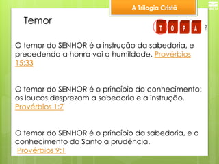 A Trilogia Cristã 
Temor 
O temor do SENHOR é a instrução da sabedoria, e 
precedendo a honra vai a humildade. Provérbios 
15:33 
O temor do SENHOR é o princípio do conhecimento; 
os loucos desprezam a sabedoria e a instrução. 
Provérbios 1:7 
O temor do SENHOR é o princípio da sabedoria, e o 
conhecimento do Santo a prudência. 
Provérbios 9:1 
T O P A ? 
 