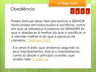 A Trilogia Cristã 
Obediência 
Porém Samuel disse: Tem porventura o SENHOR 
tanto prazer em holocaustos e sacrifícios, como 
em que se obedeça à palavra do SENHOR? Eis 
que o obedecer é melhor do que o sacrificar; e 
o atender melhor é do que a gordura de 
carneiros. 1 Samuel 15:22 
E o amor é este: que andemos segundo os 
seus mandamentos. Este é o mandamento, 
como já desde o princípio ouvistes, que 
andeis nele. 2 João 1:6 
T O P A ? 
 