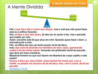 A Mente Liberta em Cristo 
Pois o que faço não é o bem que desejo, mas o mal que não quero fazer, esse eu continuo fazendo. Ora, se faço o que não quero, já não sou eu quem o faz, mas o pecado que habita em mim. Assim, encontro esta lei que atua em mim: Quando quero fazer o bem, o mal está junto a mim. Pois, no íntimo do meu ser tenho prazer na lei de Deus; mas vejo outra lei atuando nos membros do meu corpo, guerreando contra a lei da minha mente, tornando-me prisioneiro da lei do pecado que atua em meus membros. Miserável homem eu que sou! Quem me libertará do corpo sujeito a esta morte? Graças a Deus por Jesus Cristo, nosso Senhor! De modo que, com a mente, eu próprio sou escravo da lei de Deus; mas, com a carne, da lei do pecado. Romanos 7:19-25 
Alma 
Espírito 
Corpo 
A Mente Dividida  