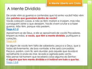 A Mente Liberta em Cristo 
Aproximem-se de Deus, e ele se aproximará de vocês! Pecadores, limpem as mãos, e vocês, que têm a mente dividida, purifiquem o coração. Tiago 4:8 
De onde vêm as guerras e contendas que há entre vocês? Não vêm das paixões que guerreiam dentro de vocês? Vocês cobiçam coisas, e não as têm; matam e invejam, mas não conseguem obter o que desejam. Vocês vivem a lutar e a fazer guerras. Não têm, porque não pedem. Tiago 4:1-2 
Se algum de vocês tem falta de sabedoria, peça-a a Deus, que a todos dá livremente, de boa vontade; e lhe será concedida. Peça-a, porém, com fé, sem duvidar, pois aquele que duvida é semelhante à onda do mar, levada e agitada pelo vento. Não pense tal homem que receberá coisa alguma do Senhor; é alguém que tem mente dividida e é instável em tudo o que faz. Tiago 1:5-8 
A Mente Dividida  