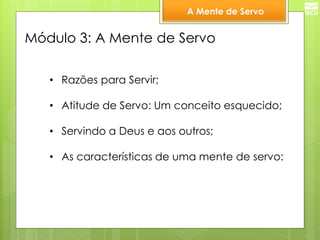 A Mente de Servo 
Módulo 3: A Mente de Servo 
•Razões para Servir; 
•Atitude de Servo: Um conceito esquecido; 
•Servindo a Deus e aos outros; 
•As características de uma mente de servo:  