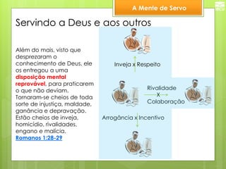 A Mente de Servo 
Servindo a Deus e aos outros 
Além do mais, visto que 
desprezaram o 
conhecimento de Deus, ele 
os entregou a uma 
disposição mental 
reprovável, para praticarem 
o que não deviam. 
Tornaram-se cheios de toda 
sorte de injustiça, maldade, 
ganância e depravação. 
Estão cheios de inveja, 
homicídio, rivalidades, 
engano e malícia. 
Romanos 1:28-29 
Inveja x Respeito 
Arrogância x Incentivo 
Rivalidade 
X 
Colaboração 
 